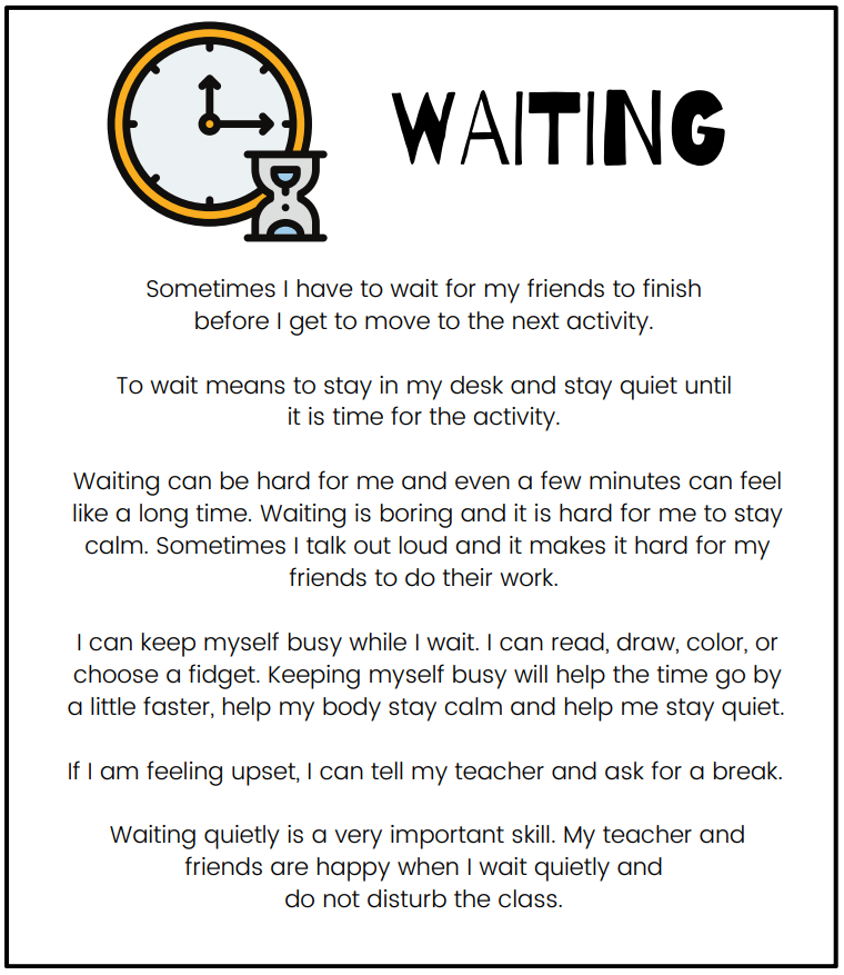 Waiting social narrative that reads: Sometimes I have to wait for my friends to finish before I get to move to the next activity. To wait means to stay in my desk and stay quiet until it is time for the activity. Waiting can be hard for me and even a few minutes can feel like a long time. Waiting is boring and it is hard for me to stay calm. Sometimes I talk out loud and it makes it hard for my friends to do their work. I can keep myself busy while I wait. I can read, draw, color, or choose a fidget. Keeping myself busy will help the time go by a little faster, help my body stay calm and help me stay quiet. If I am feeling upset, I can tell my teacher and ask for a break. Waiting quietly is a very important skill. My teacher and friends are happy when I wait quietly and do not disturb the class.